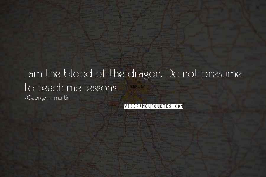 George R R Martin Quotes: I am the blood of the dragon. Do not presume to teach me lessons.