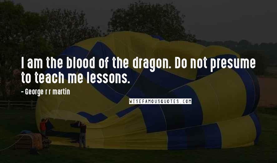 George R R Martin Quotes: I am the blood of the dragon. Do not presume to teach me lessons.