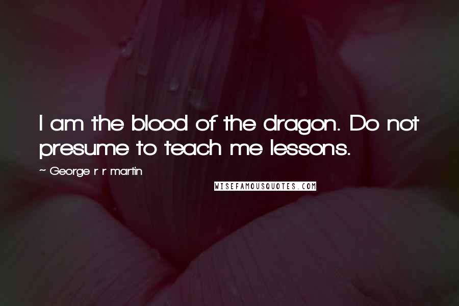 George R R Martin Quotes: I am the blood of the dragon. Do not presume to teach me lessons.