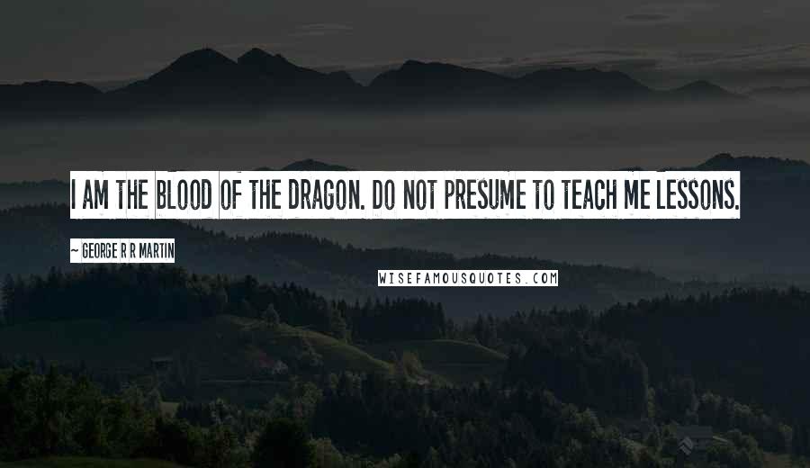 George R R Martin Quotes: I am the blood of the dragon. Do not presume to teach me lessons.