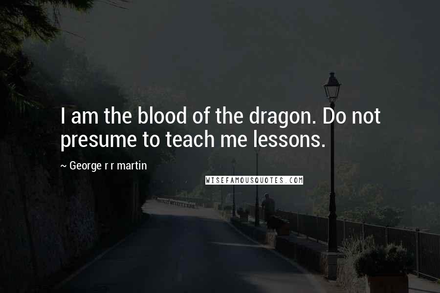 George R R Martin Quotes: I am the blood of the dragon. Do not presume to teach me lessons.