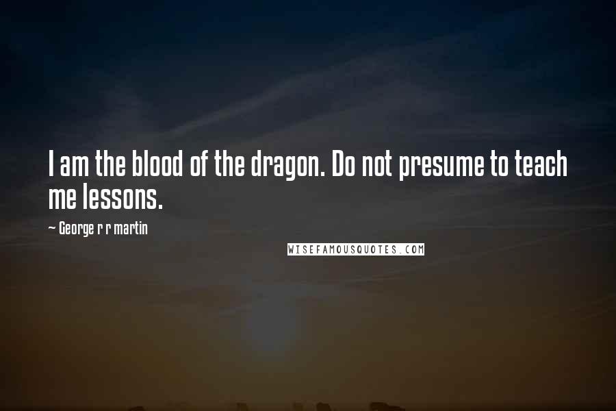 George R R Martin Quotes: I am the blood of the dragon. Do not presume to teach me lessons.