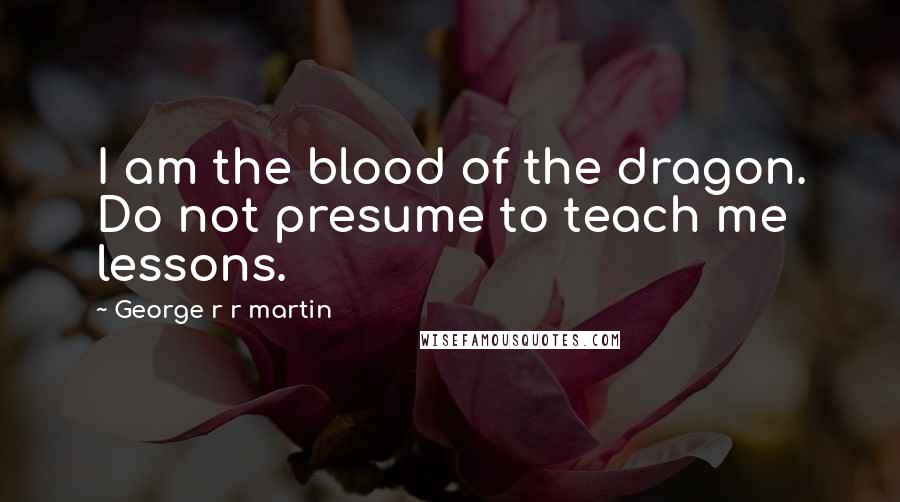 George R R Martin Quotes: I am the blood of the dragon. Do not presume to teach me lessons.