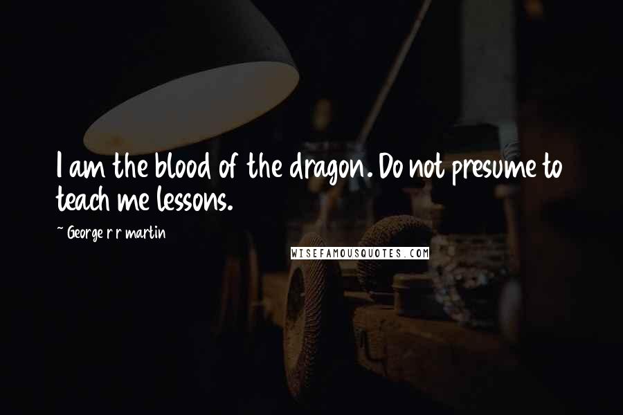 George R R Martin Quotes: I am the blood of the dragon. Do not presume to teach me lessons.