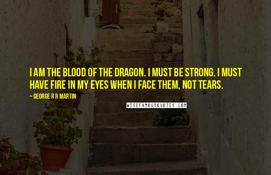 George R R Martin Quotes: I am the blood of the dragon. I must be strong. I must have fire in my eyes when I face them, not tears.