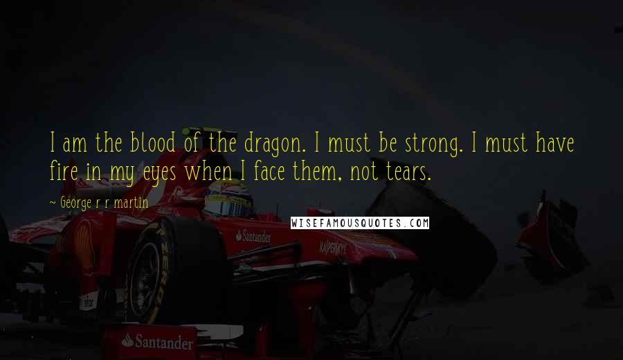 George R R Martin Quotes: I am the blood of the dragon. I must be strong. I must have fire in my eyes when I face them, not tears.