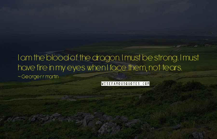 George R R Martin Quotes: I am the blood of the dragon. I must be strong. I must have fire in my eyes when I face them, not tears.