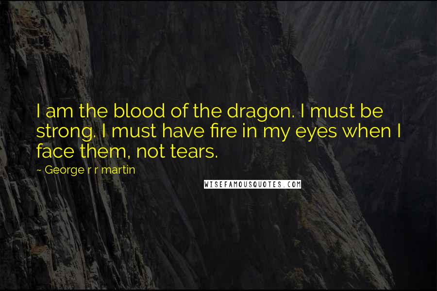 George R R Martin Quotes: I am the blood of the dragon. I must be strong. I must have fire in my eyes when I face them, not tears.