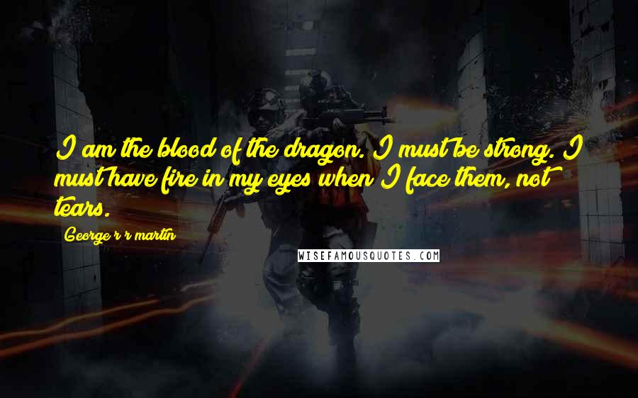 George R R Martin Quotes: I am the blood of the dragon. I must be strong. I must have fire in my eyes when I face them, not tears.