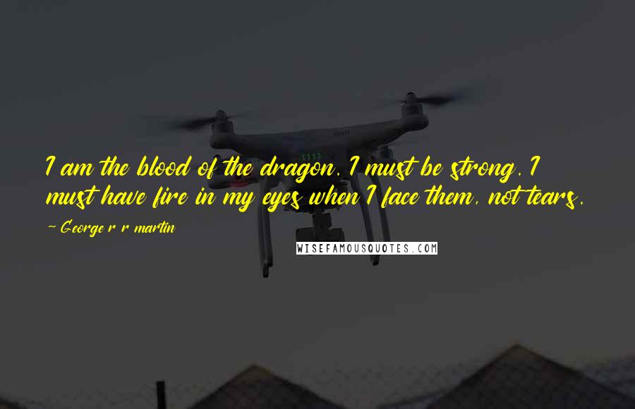 George R R Martin Quotes: I am the blood of the dragon. I must be strong. I must have fire in my eyes when I face them, not tears.