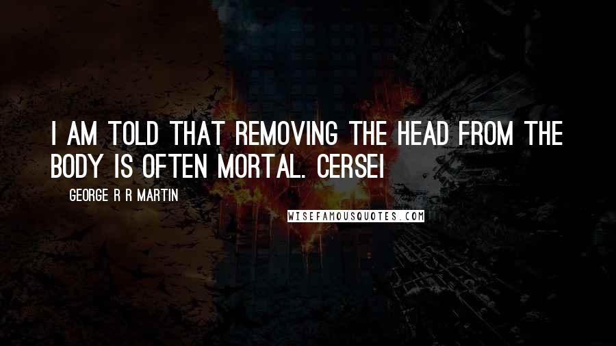 George R R Martin Quotes: I am told that removing the head from the body is often mortal. Cersei