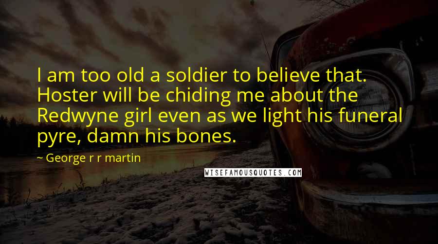 George R R Martin Quotes: I am too old a soldier to believe that. Hoster will be chiding me about the Redwyne girl even as we light his funeral pyre, damn his bones.