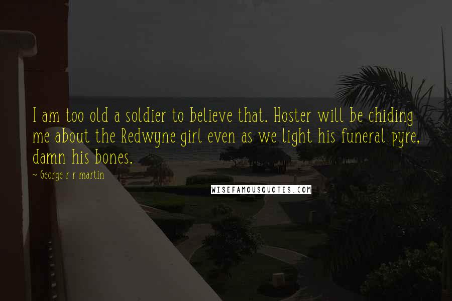 George R R Martin Quotes: I am too old a soldier to believe that. Hoster will be chiding me about the Redwyne girl even as we light his funeral pyre, damn his bones.