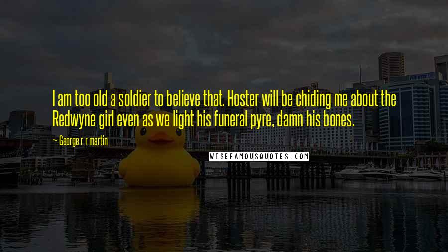 George R R Martin Quotes: I am too old a soldier to believe that. Hoster will be chiding me about the Redwyne girl even as we light his funeral pyre, damn his bones.