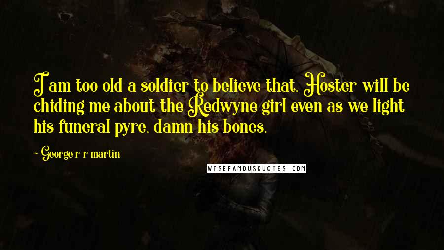 George R R Martin Quotes: I am too old a soldier to believe that. Hoster will be chiding me about the Redwyne girl even as we light his funeral pyre, damn his bones.