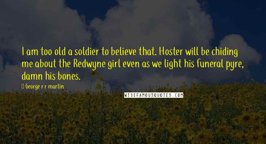 George R R Martin Quotes: I am too old a soldier to believe that. Hoster will be chiding me about the Redwyne girl even as we light his funeral pyre, damn his bones.