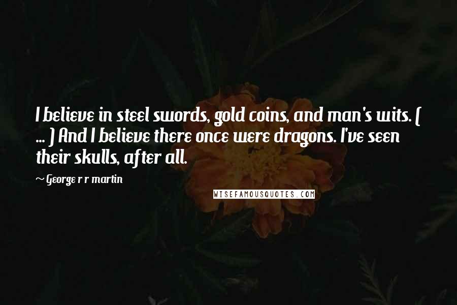 George R R Martin Quotes: I believe in steel swords, gold coins, and man's wits. ( ... ) And I believe there once were dragons. I've seen their skulls, after all.