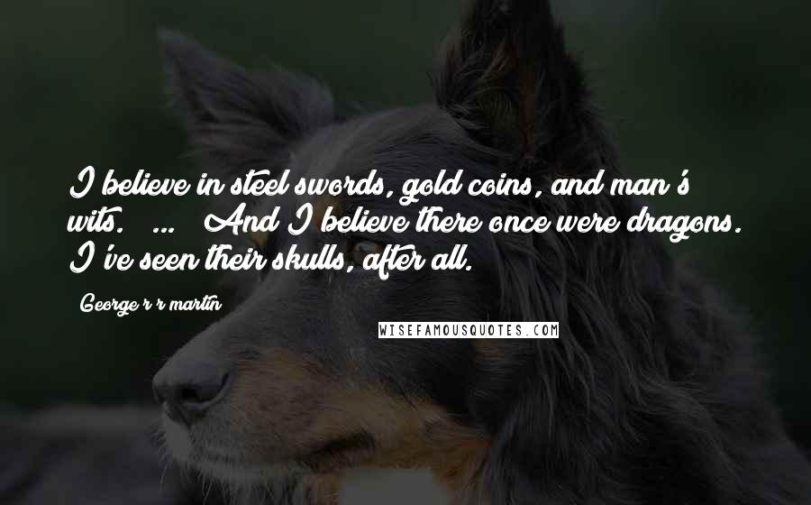 George R R Martin Quotes: I believe in steel swords, gold coins, and man's wits. ( ... ) And I believe there once were dragons. I've seen their skulls, after all.