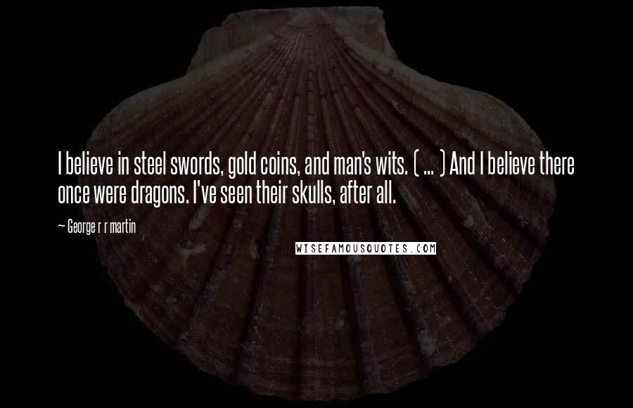 George R R Martin Quotes: I believe in steel swords, gold coins, and man's wits. ( ... ) And I believe there once were dragons. I've seen their skulls, after all.