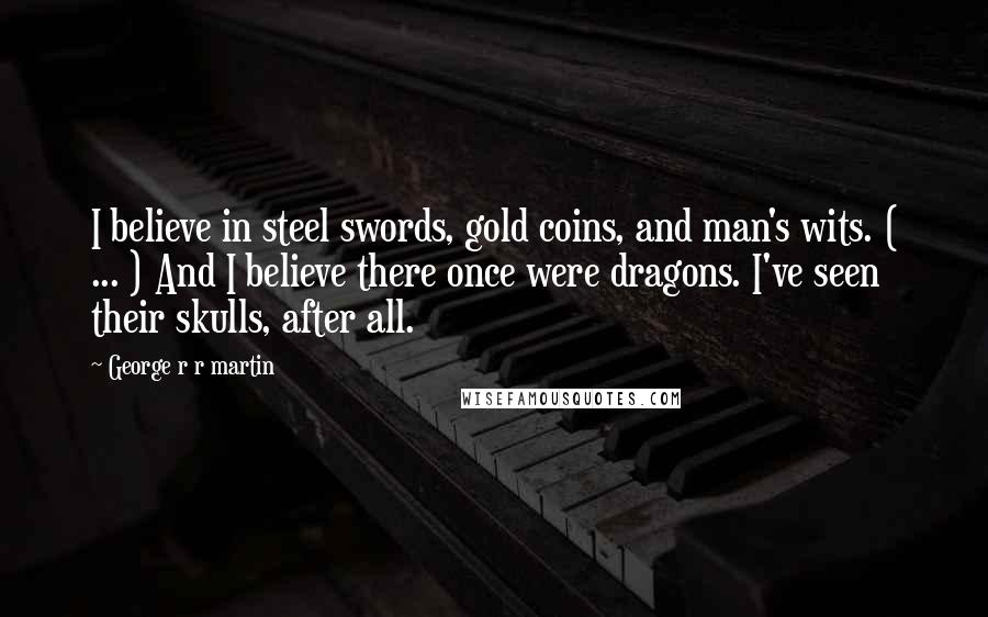 George R R Martin Quotes: I believe in steel swords, gold coins, and man's wits. ( ... ) And I believe there once were dragons. I've seen their skulls, after all.