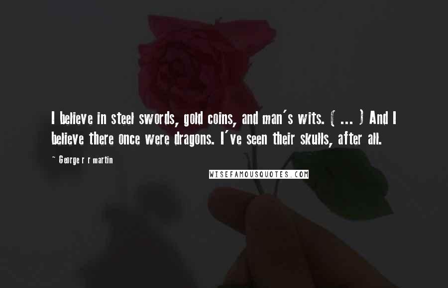 George R R Martin Quotes: I believe in steel swords, gold coins, and man's wits. ( ... ) And I believe there once were dragons. I've seen their skulls, after all.