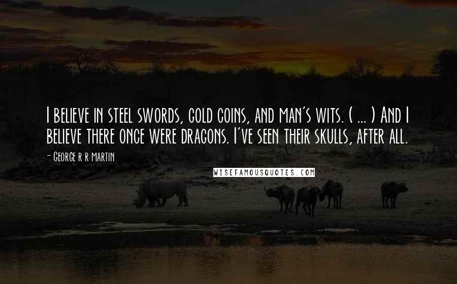 George R R Martin Quotes: I believe in steel swords, gold coins, and man's wits. ( ... ) And I believe there once were dragons. I've seen their skulls, after all.