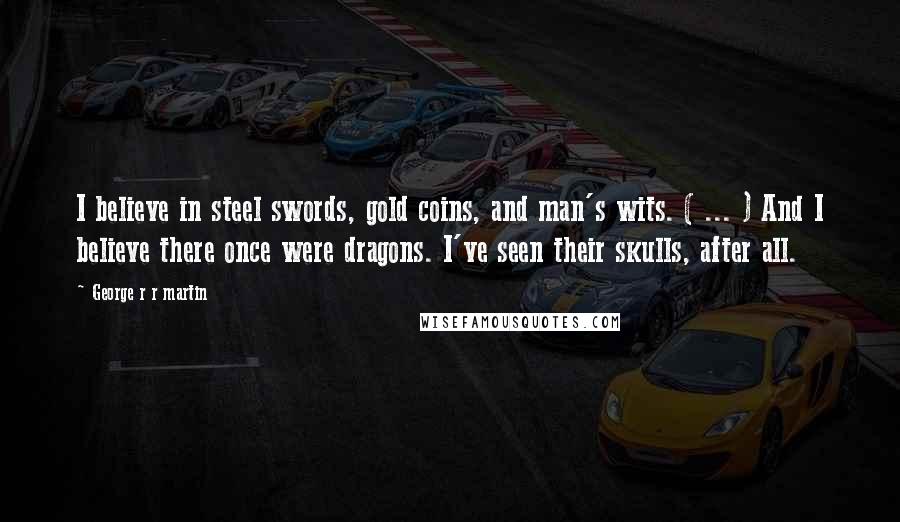 George R R Martin Quotes: I believe in steel swords, gold coins, and man's wits. ( ... ) And I believe there once were dragons. I've seen their skulls, after all.