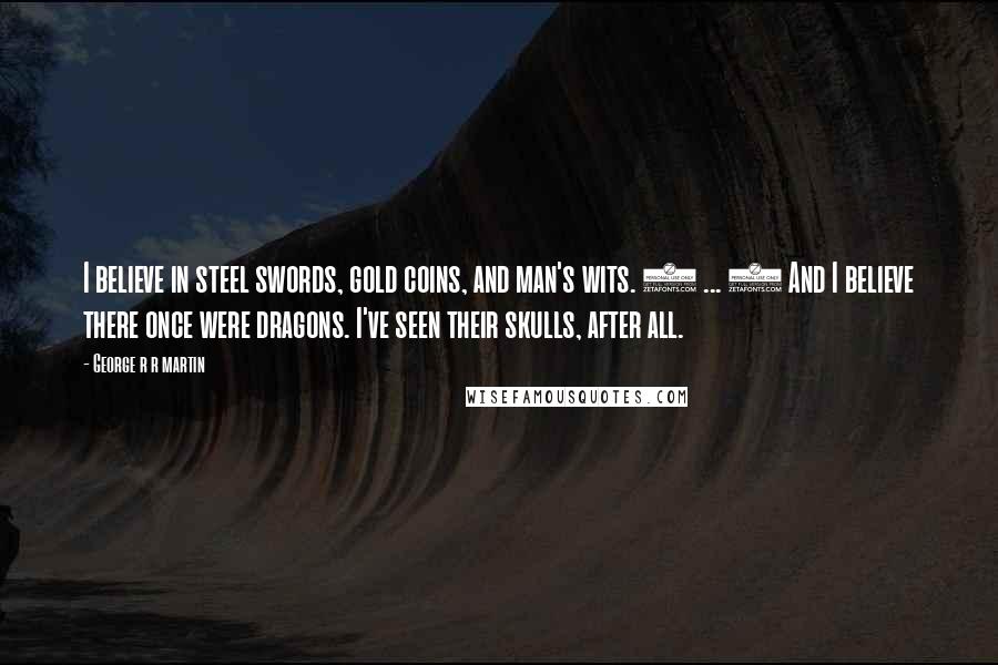George R R Martin Quotes: I believe in steel swords, gold coins, and man's wits. ( ... ) And I believe there once were dragons. I've seen their skulls, after all.