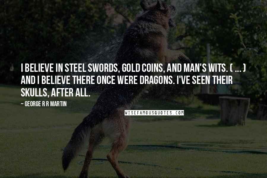 George R R Martin Quotes: I believe in steel swords, gold coins, and man's wits. ( ... ) And I believe there once were dragons. I've seen their skulls, after all.