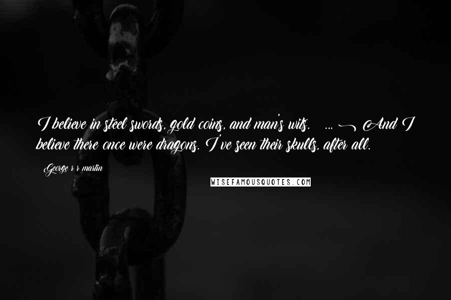 George R R Martin Quotes: I believe in steel swords, gold coins, and man's wits. ( ... ) And I believe there once were dragons. I've seen their skulls, after all.