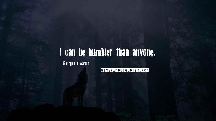 George R R Martin Quotes: I can be humbler than anyone.