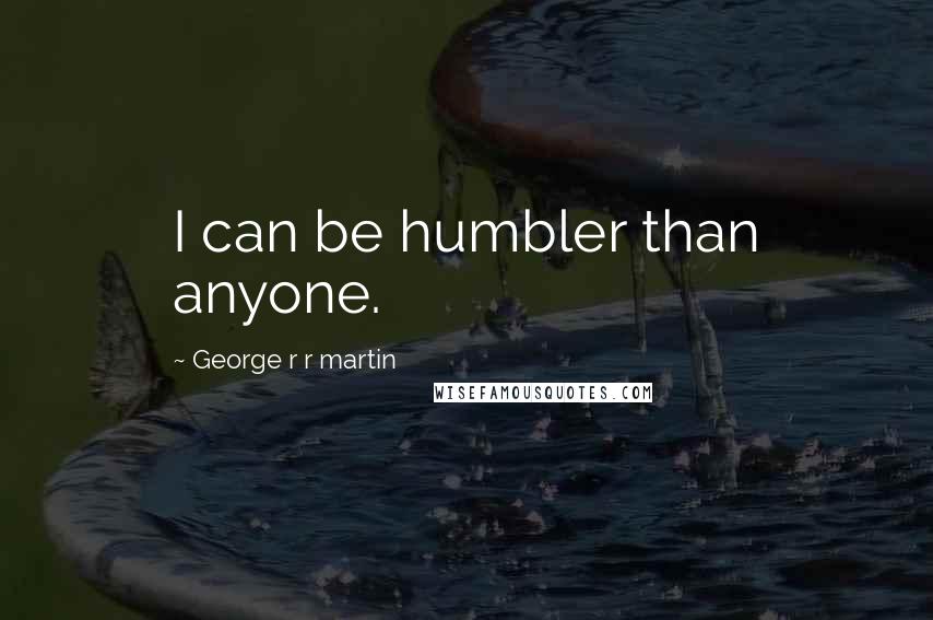 George R R Martin Quotes: I can be humbler than anyone.