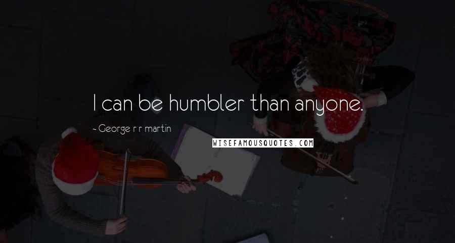 George R R Martin Quotes: I can be humbler than anyone.