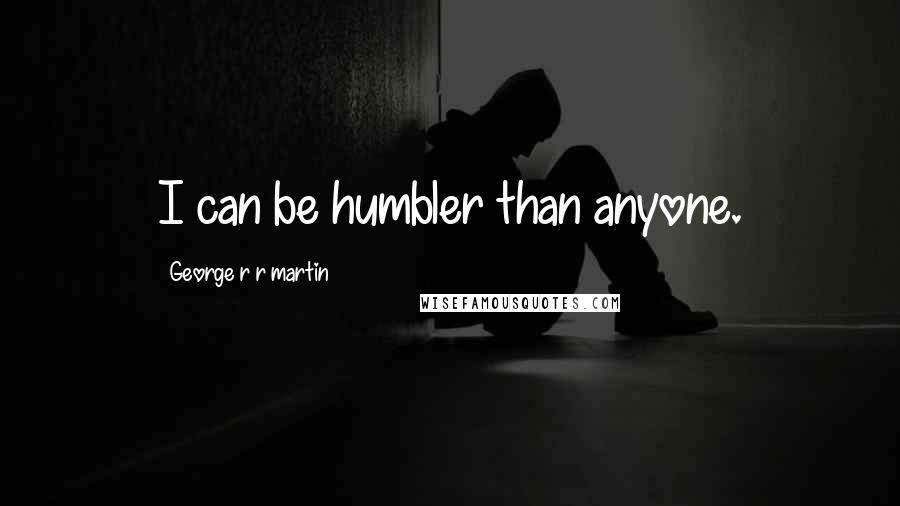 George R R Martin Quotes: I can be humbler than anyone.