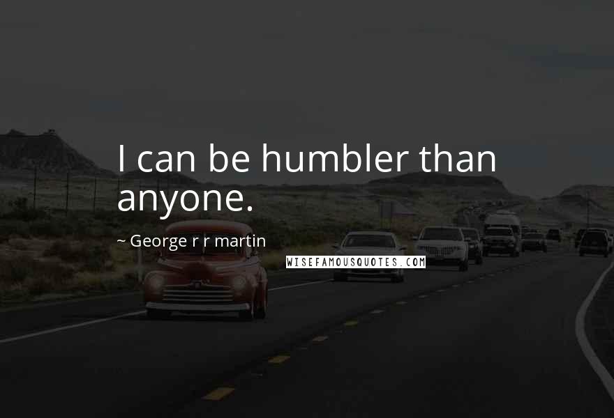 George R R Martin Quotes: I can be humbler than anyone.