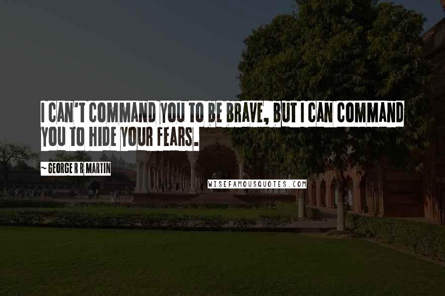 George R R Martin Quotes: I can't command you to be brave, but I can command you to hide your fears.