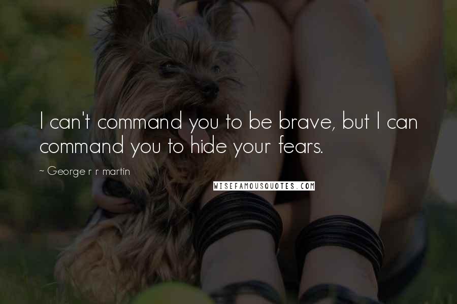 George R R Martin Quotes: I can't command you to be brave, but I can command you to hide your fears.