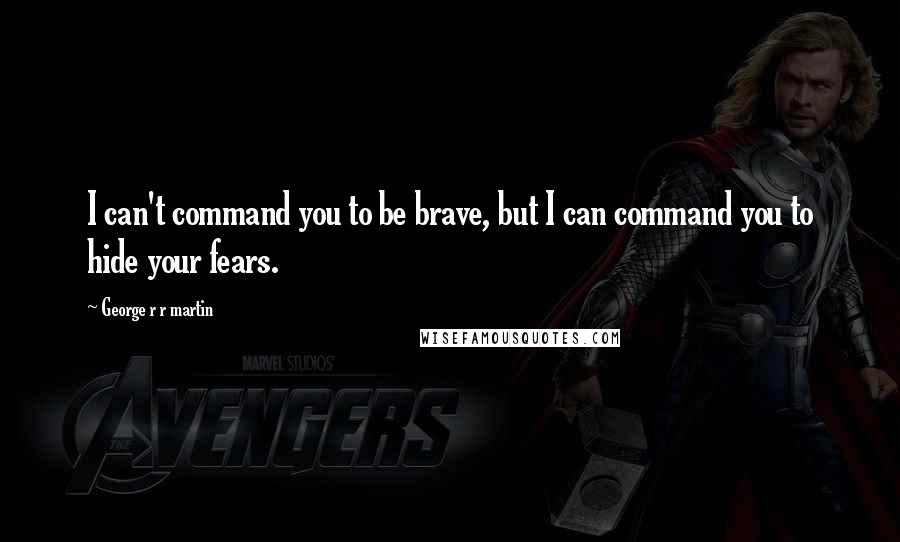 George R R Martin Quotes: I can't command you to be brave, but I can command you to hide your fears.