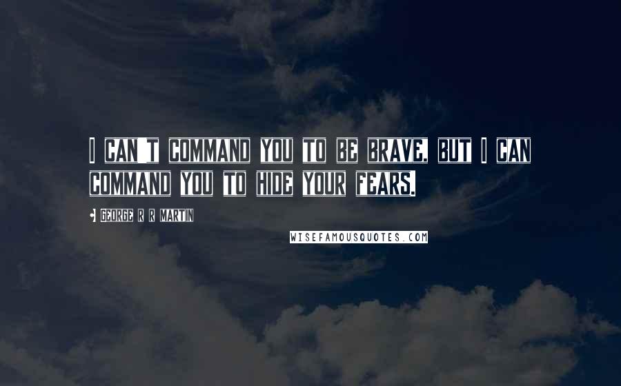 George R R Martin Quotes: I can't command you to be brave, but I can command you to hide your fears.