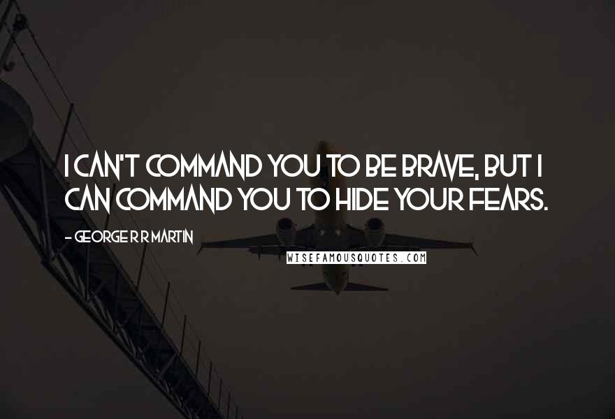 George R R Martin Quotes: I can't command you to be brave, but I can command you to hide your fears.