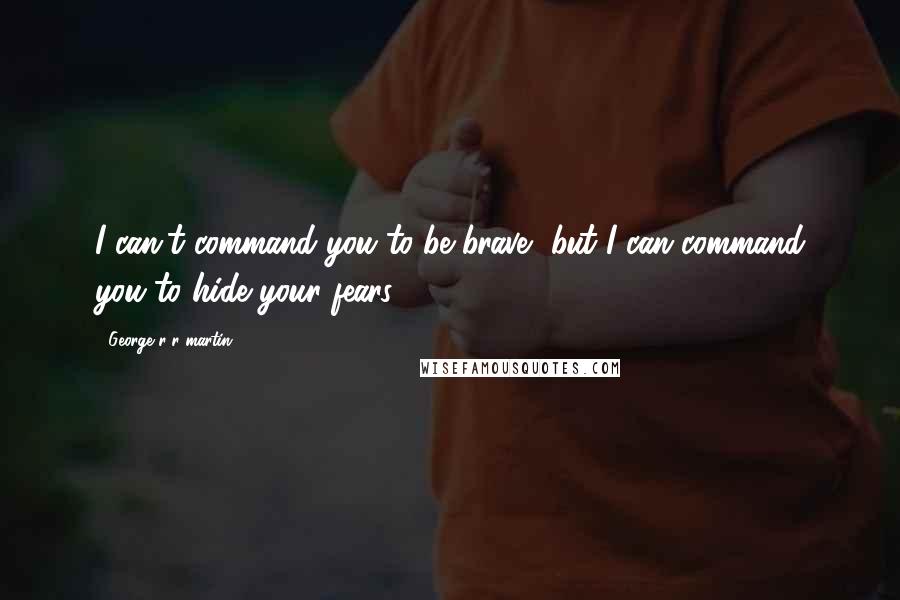 George R R Martin Quotes: I can't command you to be brave, but I can command you to hide your fears.