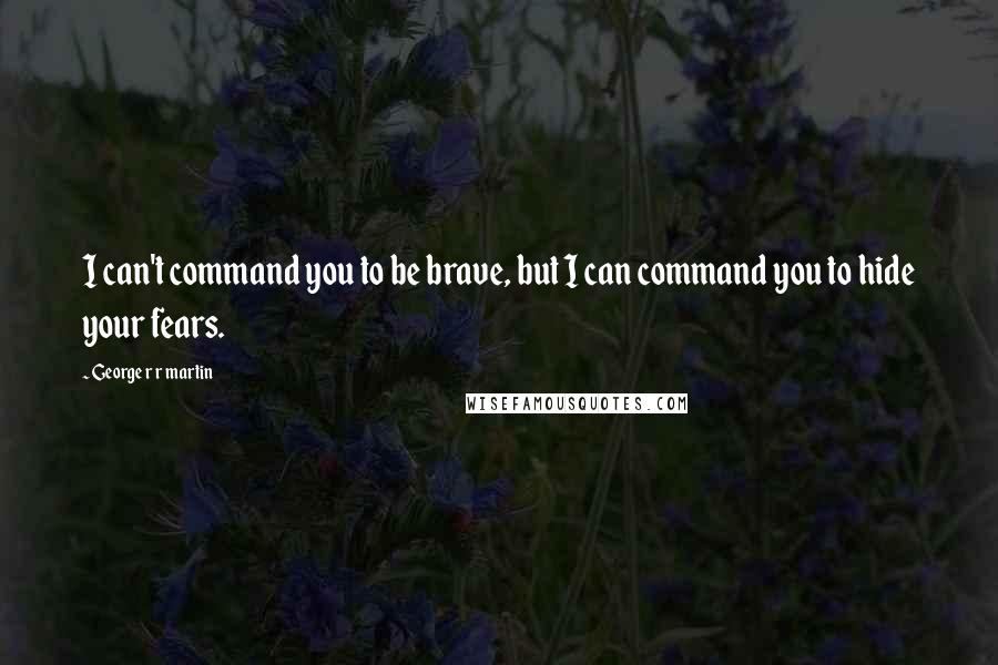 George R R Martin Quotes: I can't command you to be brave, but I can command you to hide your fears.