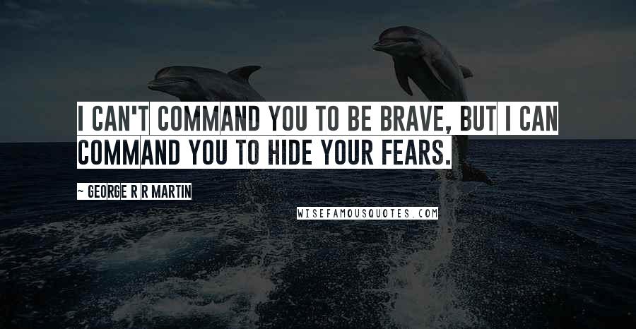 George R R Martin Quotes: I can't command you to be brave, but I can command you to hide your fears.