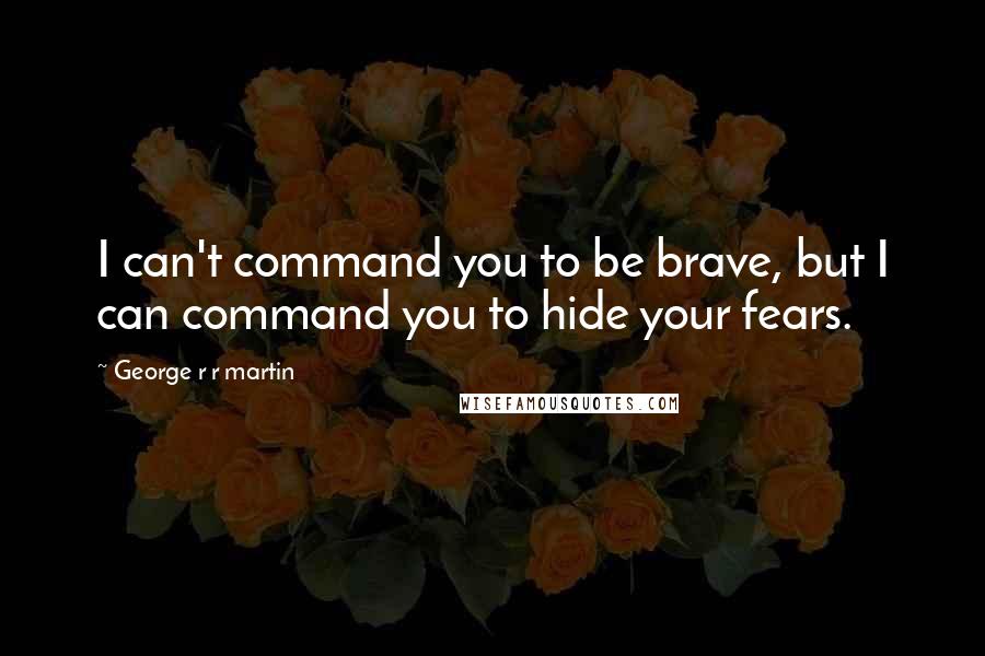 George R R Martin Quotes: I can't command you to be brave, but I can command you to hide your fears.