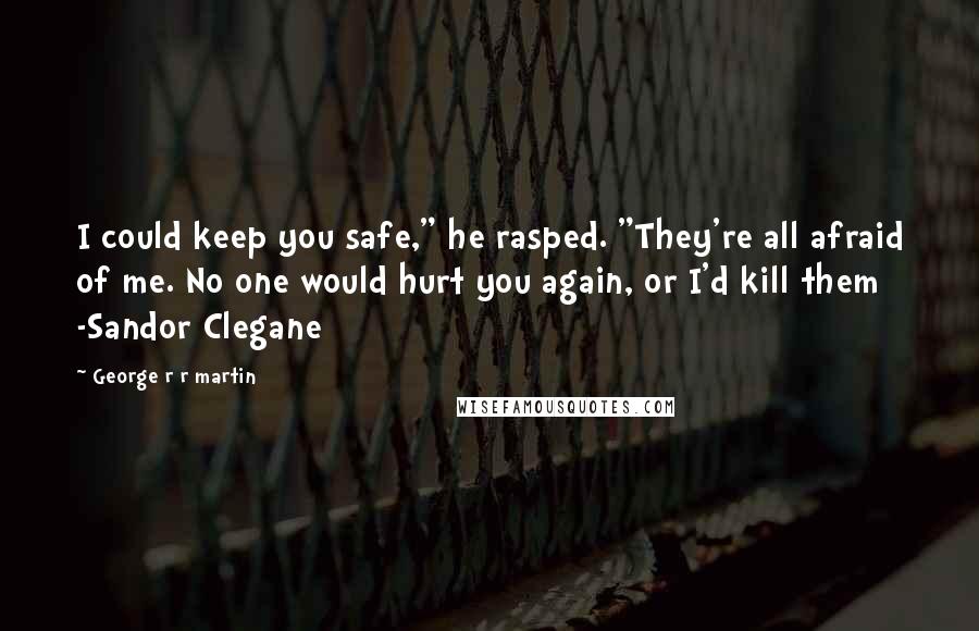 George R R Martin Quotes: I could keep you safe," he rasped. "They're all afraid of me. No one would hurt you again, or I'd kill them -Sandor Clegane
