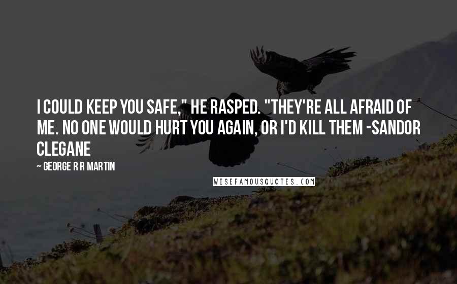 George R R Martin Quotes: I could keep you safe," he rasped. "They're all afraid of me. No one would hurt you again, or I'd kill them -Sandor Clegane