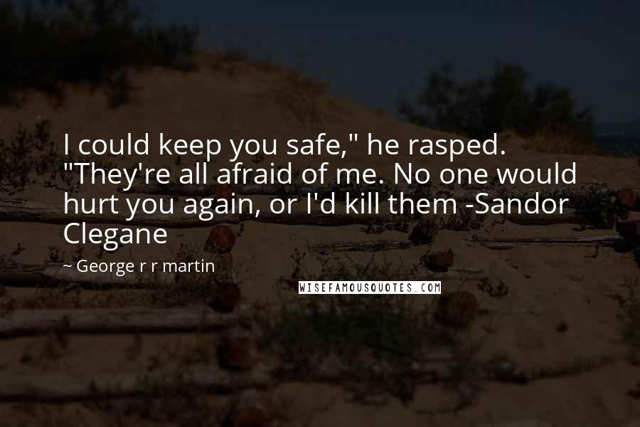 George R R Martin Quotes: I could keep you safe," he rasped. "They're all afraid of me. No one would hurt you again, or I'd kill them -Sandor Clegane