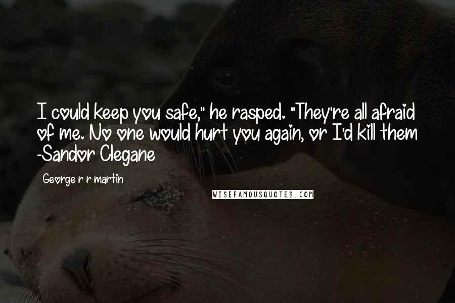 George R R Martin Quotes: I could keep you safe," he rasped. "They're all afraid of me. No one would hurt you again, or I'd kill them -Sandor Clegane