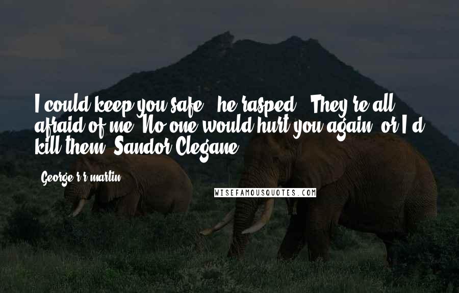 George R R Martin Quotes: I could keep you safe," he rasped. "They're all afraid of me. No one would hurt you again, or I'd kill them -Sandor Clegane