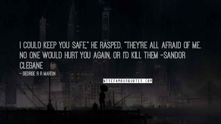 George R R Martin Quotes: I could keep you safe," he rasped. "They're all afraid of me. No one would hurt you again, or I'd kill them -Sandor Clegane